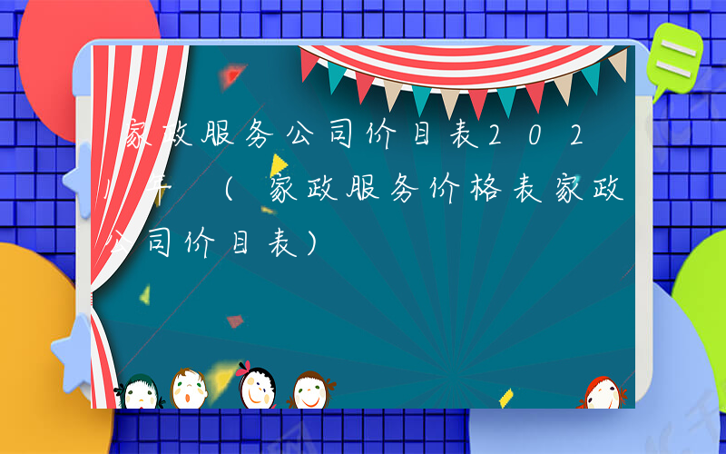 家政服务公司价目表2021年 (家政服务价格表家政公司价目表)